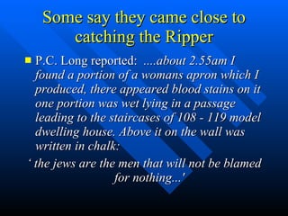 Some say they came close to catching the Ripper P.C. Long reported:  ....about 2.55am I found a portion of a womans apron which I produced, there appeared blood stains on it one portion was wet lying in a passage leading to the staircases of 108 - 119 model dwelling house. Above it on the wall was written in chalk: ‘  the jews are the men that will not be blamed for nothing...' 
