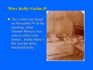 Mary Kelly-Victim #5 The victim was found on November 9 th  in the morning, when Thomas Bowyer was sent to collect rent money.  Inside Mary’s flat was her dead, butchered body. 