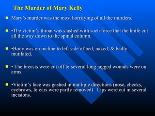 The Murder of Mary Kelly Mary’s murder was the most horrifying of all the murders.  • The victim’s throat was slashed with such force that the knife cut all the way down to the spinal column. • Body was on incline to left side of bed, naked, & badly mutilated. •  The breasts were cut off & several long jagged wounds were on arms. • Victim’s face was gashed in multiple directions (nose, cheeks, eyebrows, & ears were partly removed).  Lips were cut in several incisions. 