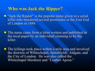 Who was Jack the Ripper? “ Jack the Ripper" is the popular name given to a serial killer who murdered several prostitutes in the East End of London in 1888.  The name came from a letter written and published in the local paper by an individual claiming to be the killer.  The killings took place within a mile area and involved the districts of Whitechapel, Spitalfields, Aldgate, and the City of London.  He was also called the Whitechapel Murderer and "Leather Apron."  
