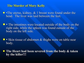 The Murder of Mary Kelly • The uterus, kidney, & 1 breast were found under the head.  The liver was laid between the feet.  •  The intestines were located outside of the body on the right side, while the spleen was found outside of the body on the left side.  •  Skin tissue of abdomen & thighs were on table near body. The Heart had been severed from the body & taken by the killer!!! 