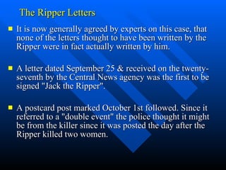 The Ripper Letters It is now generally agreed by experts on this case, that none of the letters thought to have been written by the Ripper were in fact actually written by him.  A letter dated September 25 & received on the twenty-seventh by the Central News agency was the first to be signed "Jack the Ripper".  A postcard post marked October 1st followed. Since it  referred to a "double event" the police thought it might be from the killer since it was posted the day after the Ripper killed two women.  