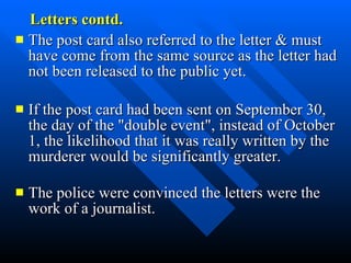 Letters contd. The post card also referred to the letter & must have come from the same source as the letter had not been released to the public yet.  If the post card had been sent on September 30, the day of the "double event", instead of October 1, the likelihood that it was really written by the murderer would be significantly greater.   The police were convinced the letters were the work of a journalist.  