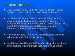 Letters (contd.) One other letter was sent by the suspected killer.  In mid-October, a small package was sent to the authorities. Inside this parcel was half of a human kidney that the killer claimed he had removed from the 4 th  victim, Catharine Eddowes.  Eddowes suffered from a disease that would deform the kidneys, and the kidney looked deformed (consistent with her diagnosis).  However, because DNA wasn’t available, there is no way to know for sure, if it was her kidney.  In addition, even if it was Eddowes’s kidney, that wouldn’t prove Jack the Ripper himself, sent the parcel & kidney. to know for sure if the Ripper really did send it. Most of the arguments in favor of it being from Jack have been based on inaccurate information and the myths rather than the facts surrounding the case. However, Eddowes did suffer from Bright's disease and the description of the kidney does match what a Bright's disease kidney would look like.  