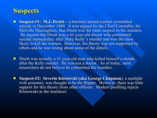 Suspects Suspect-#1:  M.J. Druitt —a barrister turned teacher committed suicide in December 1888.  It was argued by the Chief Constable, Sir Melville Macnaghten, that Druitt was the main suspect in the murders.  He argued that Druitt was a 41-year-old doctor who committed suicide immediatley after Mary Kelly’s murder and was the most likely to kill the women.  However, his theory was not supported by others and he was wrong about some of the details. Druitt was actually a 31 year-old man who killed himself a month after the Kelly murder.  He was not a doctor.  As of today, most researchers do not believe he committed the murders. Suspect-#2:  Severin Klosowski (aka George Chapman ), a multiple wife poisoner, was thought to be the Ripper.  However, there was little support for this theory from other officers.  Modern profiling rejects Klosowski as the murderer. 