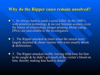 Why do the Ripper cases remain unsolved? 1.  Its always hard to catch a serial killer. In the 1880’s with primitive technology & no real forensic science, even the basics of criminology (finger printing, blood typing, DNA) are unavailable to the investigators. 2.  The Ripper attacked at times when the streets were largely deserted & chose victims who were usually drunk & defenseless.  3.  The Ripper attacked swiftly leaving little time for him to be caught & he didn’t get much of the victim’s blood on him, thereby making him hard to detect.  