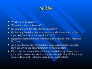 NOW What is a serial killer??? What others do you know of? Do you know of any other famous murders? Go into any bookshop and there are entire shelves devoted to this topic. Why is society fascinated with this? Research a serial killer and construct a table similar to that made for Ed Gein.  As a class look at the common traits associated with these people. How could you use this information to catch a killer? Often over the years students from my senior history classes have gone on to become forensic investigators because they liked working with evidence and Historians make good investigators!!! 
