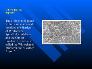 Where did this  happen? The killings took place within a mile area and involved the districts of Whitechapel, Spitalfields, Aldgate, and the City of London.  He was also called the Whitechapel Murderer and "Leather Apron."  