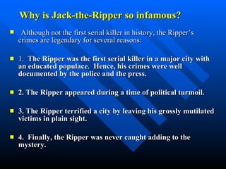 Why is Jack-the-Ripper so infamous? Although not the first serial killer in history, the Ripper’s crimes are legendary for several reasons: 1.  The Ripper was the first serial killer in a major city with an educated populace.  Hence, his crimes were well documented by the police and the press. 2. The Ripper appeared during a time of political turmoil. 3. The Ripper terrified a city by leaving his grossly mutilated victims in plain sight.  4.  Finally, the Ripper was never caught adding to the mystery.  