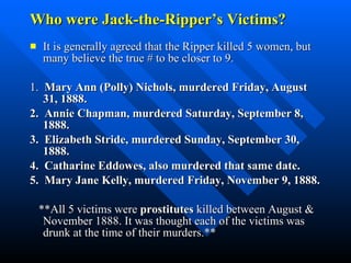 Who were Jack-the-Ripper’s Victims? It is generally agreed that the Ripper killed 5 women, but many believe the true # to be closer to 9.  1.  Mary Ann (Polly) Nichols, murdered Friday, August 31, 1888.  2.  Annie Chapman, murdered Saturday, September 8, 1888.  3.  Elizabeth Stride, murdered Sunday, September 30, 1888.  4.  Catharine Eddowes, also murdered that same date.  5.  Mary Jane Kelly, murdered Friday, November 9, 1888.  **All 5 victims were  prostitutes  killed between August & November 1888. It was thought each of the victims was drunk at the time of their murders.** 