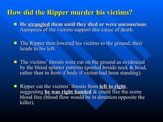 How did the Ripper murder his victims? He  strangled  them until they died or were unconscious .  Autopsies of the victims support this cause of death. The Ripper then lowered his victims to the ground, their heads to his left.  The victims’ throats were cut on the ground as evidenced by the blood splatter patterns (pooled beside neck & head, rather than in front if body if victim had been standing).  Ripper cut the victims’ throats from  left to right , suggesting  he was right handed  & could flee the scene  blood free (blood flow would be in direction opposite the killer).  