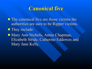 Canonical five The canonical five are those victims the authorities are sure to be Ripper victims. They include: Mary Ann Nichols, Annie Chapman, Elizabeth Stride, Catherine Eddowes and Mary Jane Kelly. 