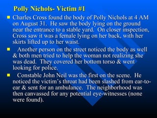 Polly Nichols- Victim #1  Charles Cross found the body of Polly Nichols at 4 AM on August 31.  He saw the body lying on the ground near the entrance to a stable yard.  On closer inspection, Cross saw it was a female lying on her back, with her skirts lifted up to her waist. Another person on the street noticed the body as well & both men tried to help the woman not realizing she was dead.  They covered her bottom torso & went looking for police. Constable John Neil was the first on the scene.  He noticed the victim’s throat had been slashed from ear-to-ear & sent for an ambulance.  The neighborhood was then canvassed for any potential eye-witnesses (none were found).  