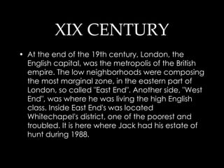 XIX CENTURY At the end of the 19th century, London, the English capital, was the metropolis of the British empire. The low neighborhoods were composing the most marginal zone, in the eastern part of London, so called "East End". Another side, "West End", was where he was living the high English class. Inside East End's was located Whitechapel's district, one of the poorest and troubled. It is here where Jack had his estate of hunt during 1988. 