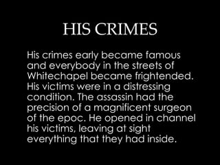 HIS CRIMES His crimes early became famous and everybody in the streets of  Whitechapel became frightended .  His victims were in a distressing condition. The assassin had the precision of a magnificent surgeon of the epoc. He opened in channel his victims, leaving at sight everything that they had inside.  