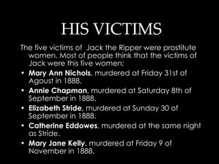 HIS VICTIMS The five victims of  Jack the Ripper were prostitute women. Most of people think that the victims of Jack were this five women: Mary Ann Nichols , murdered at Friday 31st of Agoust in 1888.  Annie Chapman , murdered at Saturday 8th of September in 1888.  Elizabeth Stride , murdered at Sunday 30 of September in 1888.  Catherine Eddowes , murdered at the same night as Stride.  Mary Jane Kelly , murdered at Friday 9 of November in 1888.  