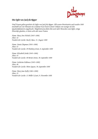 Die Opfer von Jack the Ripper
Fünf Frauen gelten gesichert als Opfer von Jack the Ripper. Alle waren Prostituierte und wurden 1888
innerhalb von vier Monaten im Londoner East End in einem Umkreis von weniger als drei
Quadratkilometern umgebracht. Möglicherweise fielen ihm weit mehr Menschen zum Opfer, einige
Historiker glauben, er tötete acht oder neun Frauen.

Name: Mary Ann Nichols (1845–1888)
Alter: 42
Fundort der Leiche: Buck’s Row, 31. August 1888

Name: Annie Chapman (1841–1888)
Alter: 47
Fundort der Leiche: 29 Hanbury Street, 8. September 1888

Name: Elizabeth Stride (1843–1888)
Alter: 45
Fundort der Leiche: 40 Berner Street, 30. September 1888

Name: Catherine Eddowes (1842–1888)
Alter: 46
Fundort der Leiche: Mitre Square, 30. September 1888

Name: Mary Jane Kelly (1863–1888)
Alter: 25
Fundort der Leiche: 13 Miller’s Court, 9. November 1888
 