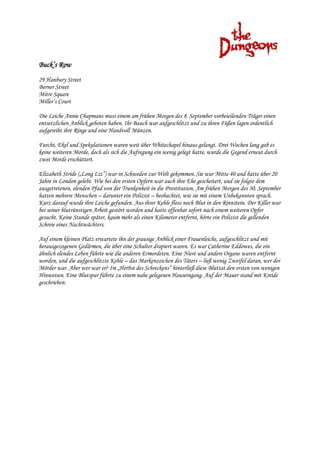 Buck’s Row
29 Hanbury Street
Berner Street
Mitre Square
Miller’s Court

Die Leiche Annie Chapmans muss einem am frühen Morgen des 8. September vorbeieilenden Träger einen
entsetzlichen Anblick geboten haben. Ihr Bauch war aufgeschlitzt und zu ihren Füßen lagen ordentlich
aufgereiht ihre Ringe und eine Handvoll Münzen.

Furcht, Ekel und Spekulationen waren weit über Whitechapel hinaus gelangt. Drei Wochen lang gab es
keine weiteren Morde, doch als sich die Aufregung ein wenig gelegt hatte, wurde die Gegend erneut durch
zwei Morde erschüttert.

Elizabeth Stride („Long Liz”) war in Schweden zur Welt gekommen. Sie war Mitte 40 und hatte über 20
Jahre in London gelebt. Wie bei den ersten Opfern war auch ihre Ehe gescheitert, und sie folgte dem
ausgetretenen, elenden Pfad von der Trunkenheit in die Prostitution. Am frühen Morgen des 30. September
hatten mehrere Menschen – darunter ein Polizist – beobachtet, wie sie mit einem Unbekannten sprach.
Kurz darauf wurde ihre Leiche gefunden. Aus ihrer Kehle floss noch Blut in den Rinnstein. Der Killer war
bei seiner blutrünstigen Arbeit gestört worden und hatte offenbar sofort nach einem weiteren Opfer
gesucht. Keine Stunde später, kaum mehr als einen Kilometer entfernt, hörte ein Polizist die gellenden
Schreie eines Nachtwächters.

Auf einem kleinen Platz erwartete ihn der grausige Anblick einer Frauenleiche, aufgeschlitzt und mit
herausgezogenen Gedärmen, die über eine Schulter drapiert waren. Es war Catherine Eddowes, die ein
ähnlich elendes Leben führte wie die anderen Ermordeten. Eine Niere und andere Organe waren entfernt
worden, und die aufgeschlitzte Kehle – das Markenzeichen des Täters – ließ wenig Zweifel daran, wer der
Mörder war. Aber wer war er? Im „Herbst des Schreckens“ hinterließ diese Bluttat den ersten von wenigen
Hinweisen. Eine Blutspur führte zu einem nahe gelegenen Hauseingang. Auf der Mauer stand mit Kreide
geschrieben:
 