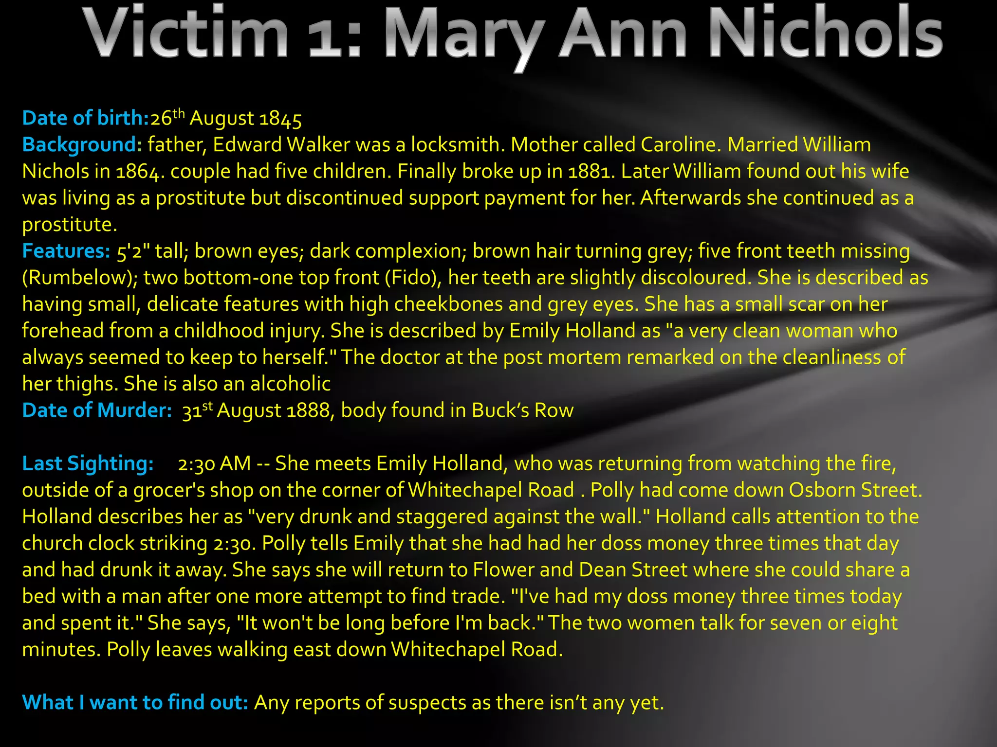 Date of birth:26th August 1845
Background: father, Edward Walker was a locksmith. Mother called Caroline. Married William
Nichols in 1864. couple had five children. Finally broke up in 1881. Later William found out his wife
was living as a prostitute but discontinued support payment for her. Afterwards she continued as a
prostitute.
Features: 5'2" tall; brown eyes; dark complexion; brown hair turning grey; five front teeth missing
(Rumbelow); two bottom-one top front (Fido), her teeth are slightly discoloured. She is described as
having small, delicate features with high cheekbones and grey eyes. She has a small scar on her
forehead from a childhood injury. She is described by Emily Holland as "a very clean woman who
always seemed to keep to herself." The doctor at the post mortem remarked on the cleanliness of
her thighs. She is also an alcoholic
Date of Murder: 31st August 1888, body found in Buck’s Row
Last Sighting: 2:30 AM -- She meets Emily Holland, who was returning from watching the fire,
outside of a grocer's shop on the corner ofWhitechapel Road . Polly had come down Osborn Street.
Holland describes her as "very drunk and staggered against the wall." Holland calls attention to the
church clock striking 2:30. Polly tells Emily that she had had her doss money three times that day
and had drunk it away. She says she will return to Flower and Dean Street where she could share a
bed with a man after one more attempt to find trade. "I've had my doss money three times today
and spent it." She says, "It won't be long before I'm back."The two women talk for seven or eight
minutes. Polly leaves walking east down Whitechapel Road.
What I want to find out: Any reports of suspects as there isn’t any yet.
 
