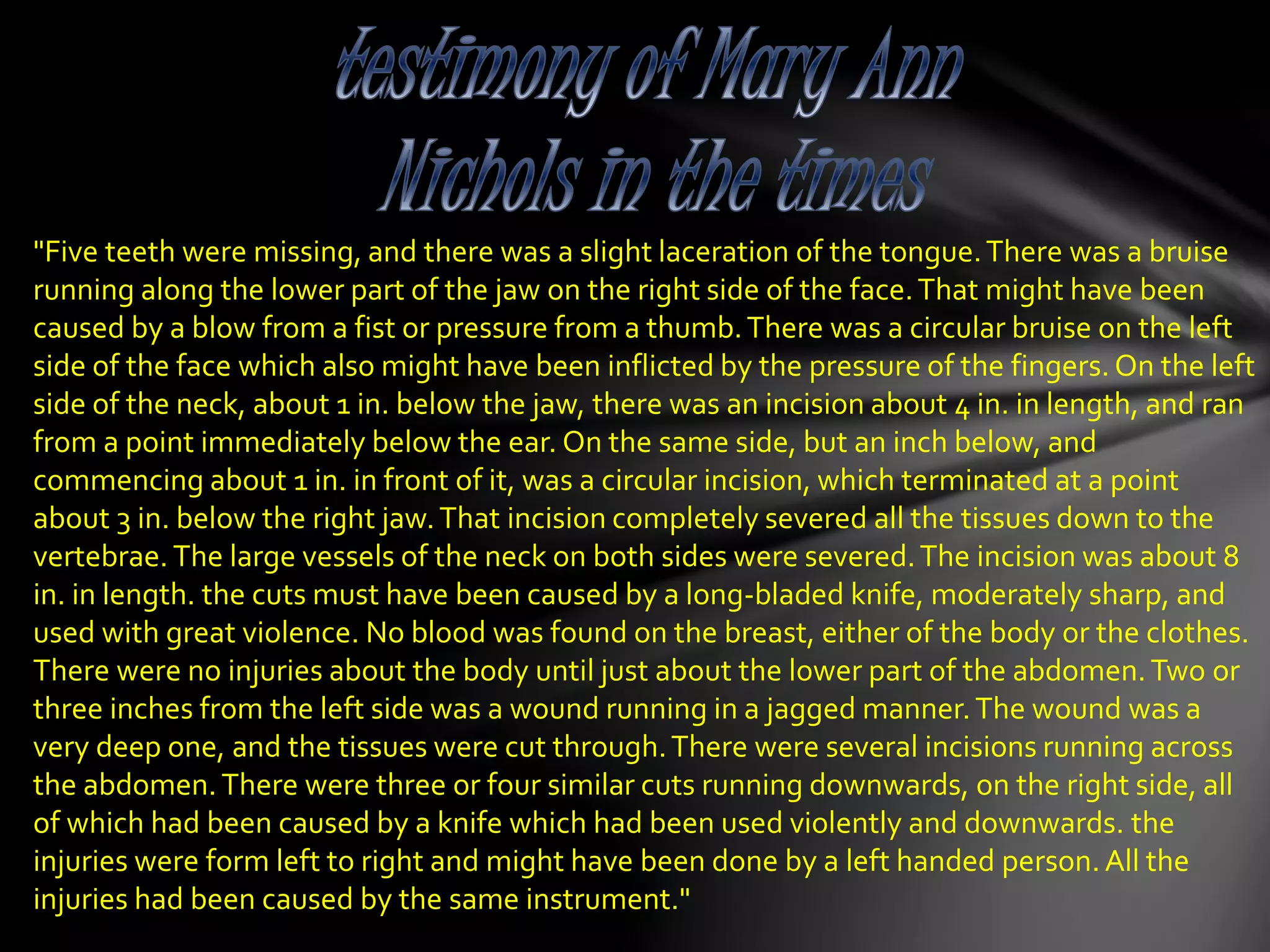 "Five teeth were missing, and there was a slight laceration of the tongue.There was a bruise
running along the lower part of the jaw on the right side of the face.That might have been
caused by a blow from a fist or pressure from a thumb.There was a circular bruise on the left
side of the face which also might have been inflicted by the pressure of the fingers.On the left
side of the neck, about 1 in. below the jaw, there was an incision about 4 in. in length, and ran
from a point immediately below the ear. On the same side, but an inch below, and
commencing about 1 in. in front of it, was a circular incision, which terminated at a point
about 3 in. below the right jaw.That incision completely severed all the tissues down to the
vertebrae. The large vessels of the neck on both sides were severed.The incision was about 8
in. in length. the cuts must have been caused by a long-bladed knife, moderately sharp, and
used with great violence. No blood was found on the breast, either of the body or the clothes.
There were no injuries about the body until just about the lower part of the abdomen.Two or
three inches from the left side was a wound running in a jagged manner.The wound was a
very deep one, and the tissues were cut through.There were several incisions running across
the abdomen.There were three or four similar cuts running downwards, on the right side, all
of which had been caused by a knife which had been used violently and downwards. the
injuries were form left to right and might have been done by a left handed person.All the
injuries had been caused by the same instrument."
 