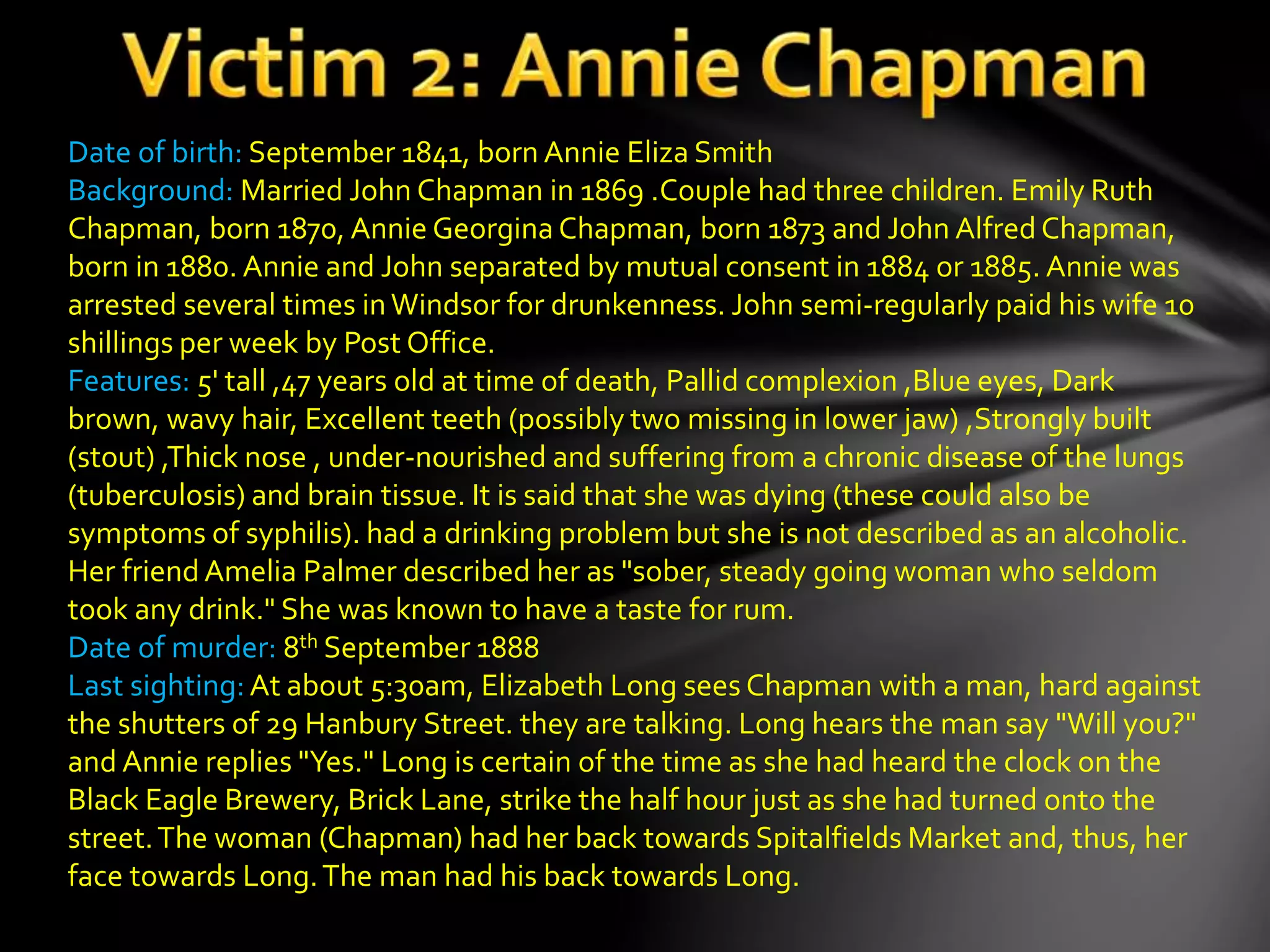 Date of birth: September 1841, born Annie Eliza Smith
Background: Married John Chapman in 1869 .Couple had three children. Emily Ruth
Chapman, born 1870, Annie Georgina Chapman, born 1873 and John Alfred Chapman,
born in 1880. Annie and John separated by mutual consent in 1884 or 1885. Annie was
arrested several times inWindsor for drunkenness. John semi-regularly paid his wife 10
shillings per week by Post Office.
Features: 5' tall ,47 years old at time of death, Pallid complexion ,Blue eyes, Dark
brown, wavy hair, Excellent teeth (possibly two missing in lower jaw) ,Strongly built
(stout) ,Thick nose , under-nourished and suffering from a chronic disease of the lungs
(tuberculosis) and brain tissue. It is said that she was dying (these could also be
symptoms of syphilis). had a drinking problem but she is not described as an alcoholic.
Her friendAmelia Palmer described her as "sober, steady going woman who seldom
took any drink." She was known to have a taste for rum.
Date of murder: 8th September 1888
Last sighting:At about 5:30am, Elizabeth Long sees Chapman with a man, hard against
the shutters of 29 Hanbury Street. they are talking. Long hears the man say "Will you?"
and Annie replies "Yes." Long is certain of the time as she had heard the clock on the
Black Eagle Brewery, Brick Lane, strike the half hour just as she had turned onto the
street.The woman (Chapman) had her back towards Spitalfields Market and, thus, her
face towards Long.The man had his back towards Long.
 