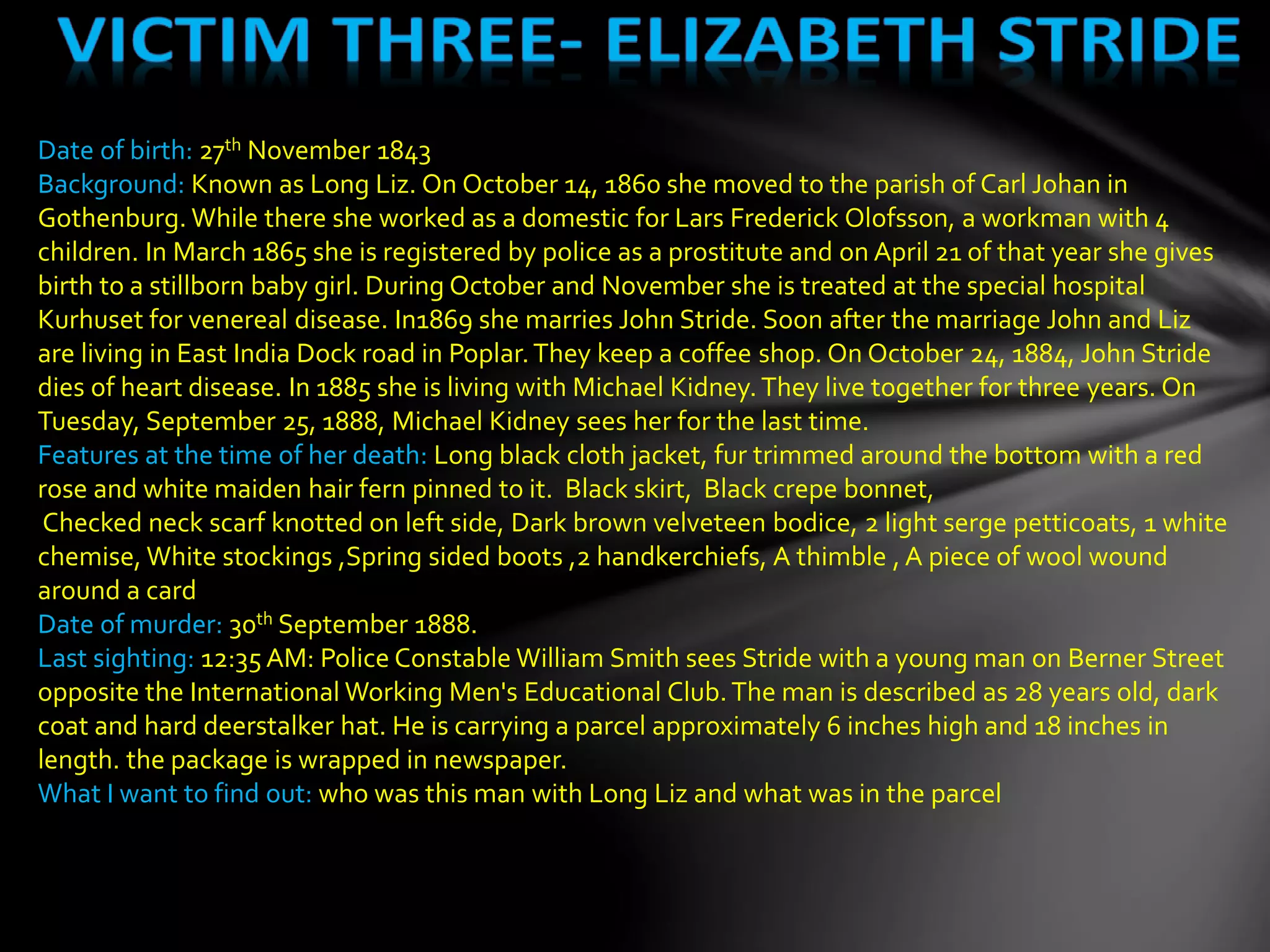 Date of birth: 27th November 1843
Background: Known as Long Liz. On October 14, 1860 she moved to the parish of Carl Johan in
Gothenburg. While there she worked as a domestic for Lars Frederick Olofsson, a workman with 4
children. In March 1865 she is registered by police as a prostitute and on April 21 of that year she gives
birth to a stillborn baby girl. During October and November she is treated at the special hospital
Kurhuset for venereal disease. In1869 she marries John Stride. Soon after the marriage John and Liz
are living in East India Dock road in Poplar.They keep a coffee shop. On October 24, 1884, John Stride
dies of heart disease. In 1885 she is living with Michael Kidney.They live together for three years. On
Tuesday, September 25, 1888, Michael Kidney sees her for the last time.
Features at the time of her death: Long black cloth jacket, fur trimmed around the bottom with a red
rose and white maiden hair fern pinned to it. Black skirt, Black crepe bonnet,
Checked neck scarf knotted on left side, Dark brown velveteen bodice, 2 light serge petticoats, 1 white
chemise, White stockings ,Spring sided boots ,2 handkerchiefs, A thimble , A piece of wool wound
around a card
Date of murder: 30th September 1888.
Last sighting: 12:35 AM: Police Constable William Smith sees Stride with a young man on Berner Street
opposite the International Working Men's Educational Club.The man is described as 28 years old, dark
coat and hard deerstalker hat. He is carrying a parcel approximately 6 inches high and 18 inches in
length. the package is wrapped in newspaper.
What I want to find out: who was this man with Long Liz and what was in the parcel
 