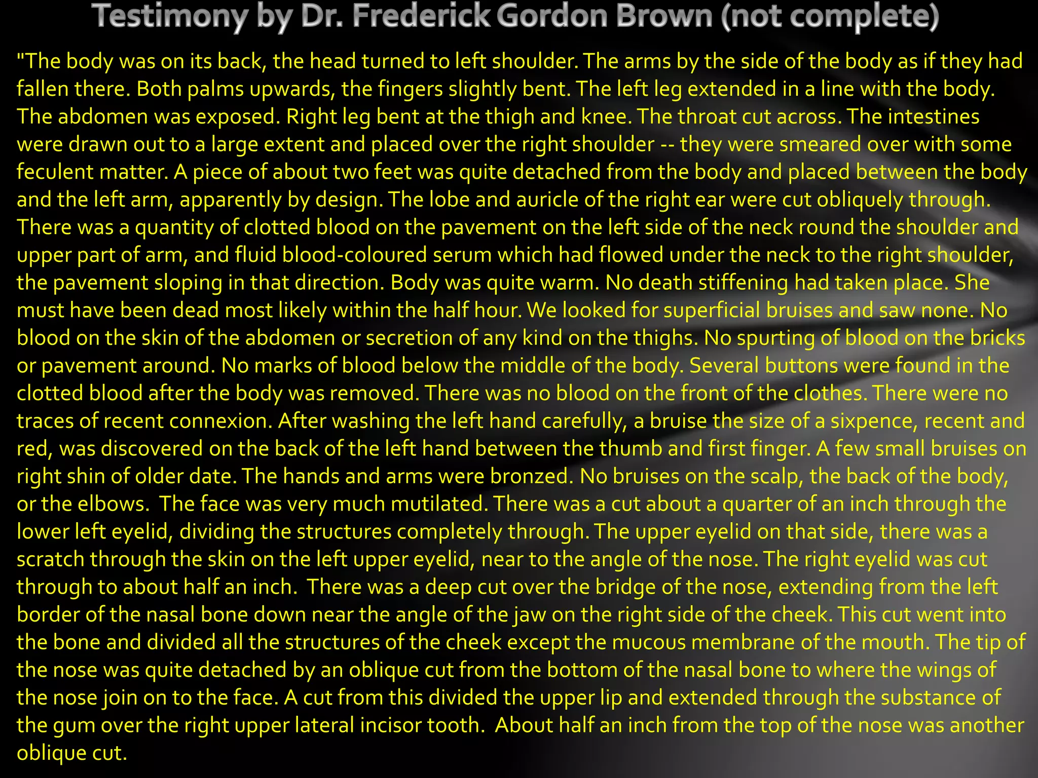 "The body was on its back, the head turned to left shoulder.The arms by the side of the body as if they had
fallen there. Both palms upwards, the fingers slightly bent. The left leg extended in a line with the body.
The abdomen was exposed. Right leg bent at the thigh and knee.The throat cut across.The intestines
were drawn out to a large extent and placed over the right shoulder -- they were smeared over with some
feculent matter. A piece of about two feet was quite detached from the body and placed between the body
and the left arm, apparently by design. The lobe and auricle of the right ear were cut obliquely through.
There was a quantity of clotted blood on the pavement on the left side of the neck round the shoulder and
upper part of arm, and fluid blood-coloured serum which had flowed under the neck to the right shoulder,
the pavement sloping in that direction. Body was quite warm. No death stiffening had taken place. She
must have been dead most likely within the half hour.We looked for superficial bruises and saw none. No
blood on the skin of the abdomen or secretion of any kind on the thighs. No spurting of blood on the bricks
or pavement around. No marks of blood below the middle of the body. Several buttons were found in the
clotted blood after the body was removed. There was no blood on the front of the clothes.There were no
traces of recent connexion. After washing the left hand carefully, a bruise the size of a sixpence, recent and
red, was discovered on the back of the left hand between the thumb and first finger. A few small bruises on
right shin of older date.The hands and arms were bronzed. No bruises on the scalp, the back of the body,
or the elbows. The face was very much mutilated. There was a cut about a quarter of an inch through the
lower left eyelid, dividing the structures completely through.The upper eyelid on that side, there was a
scratch through the skin on the left upper eyelid, near to the angle of the nose.The right eyelid was cut
through to about half an inch. There was a deep cut over the bridge of the nose, extending from the left
border of the nasal bone down near the angle of the jaw on the right side of the cheek.This cut went into
the bone and divided all the structures of the cheek except the mucous membrane of the mouth. The tip of
the nose was quite detached by an oblique cut from the bottom of the nasal bone to where the wings of
the nose join on to the face. A cut from this divided the upper lip and extended through the substance of
the gum over the right upper lateral incisor tooth. About half an inch from the top of the nose was another
oblique cut.
 