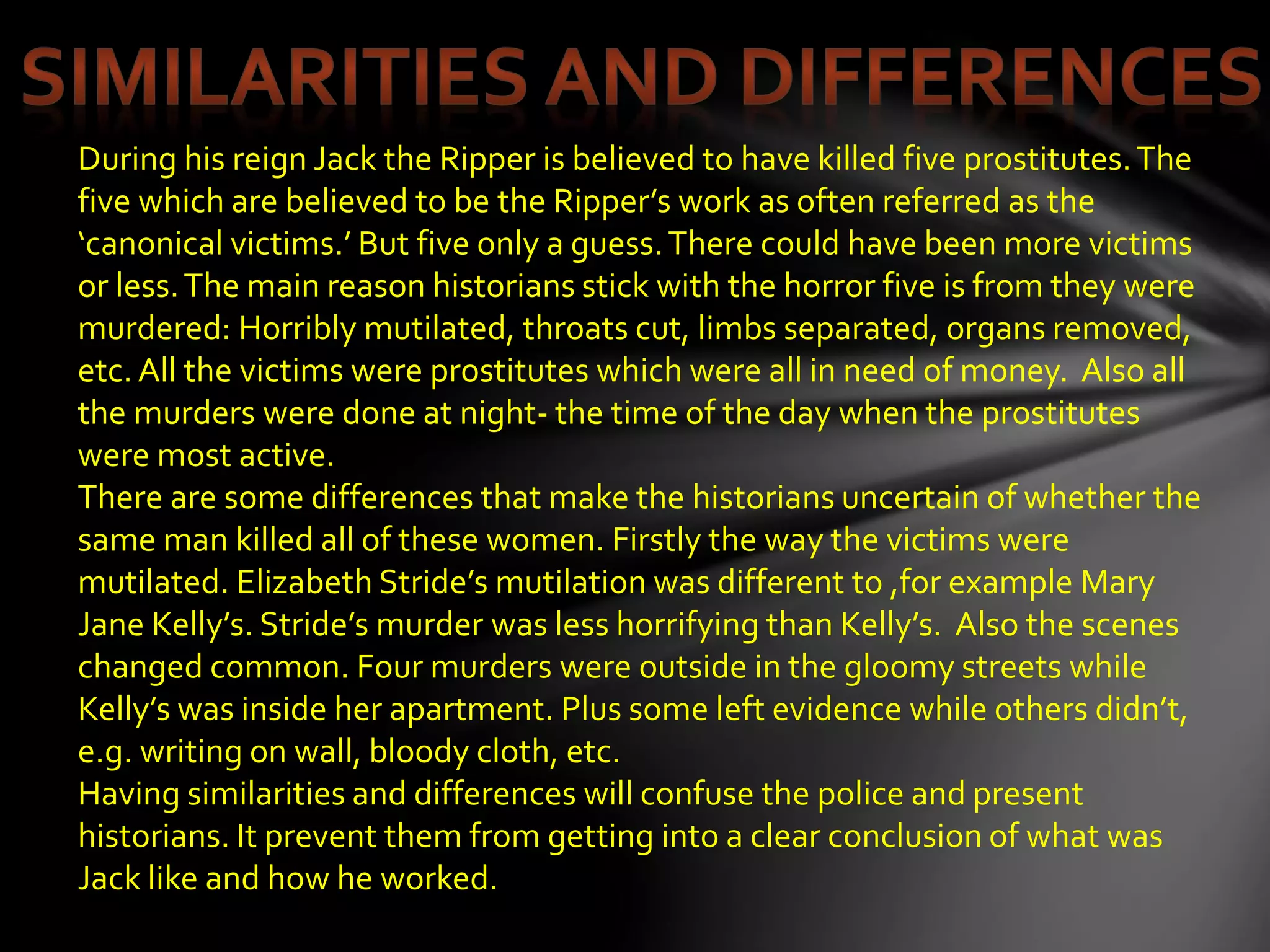 During his reign Jack the Ripper is believed to have killed five prostitutes.The
five which are believed to be the Ripper’s work as often referred as the
‘canonical victims.’ But five only a guess.There could have been more victims
or less.The main reason historians stick with the horror five is from they were
murdered: Horribly mutilated, throats cut, limbs separated, organs removed,
etc. All the victims were prostitutes which were all in need of money. Also all
the murders were done at night- the time of the day when the prostitutes
were most active.
There are some differences that make the historians uncertain of whether the
same man killed all of these women. Firstly the way the victims were
mutilated. Elizabeth Stride’s mutilation was different to ,for example Mary
Jane Kelly’s. Stride’s murder was less horrifying than Kelly’s. Also the scenes
changed common. Four murders were outside in the gloomy streets while
Kelly’s was inside her apartment. Plus some left evidence while others didn’t,
e.g. writing on wall, bloody cloth, etc.
Having similarities and differences will confuse the police and present
historians. It prevent them from getting into a clear conclusion of what was
Jack like and how he worked.
 