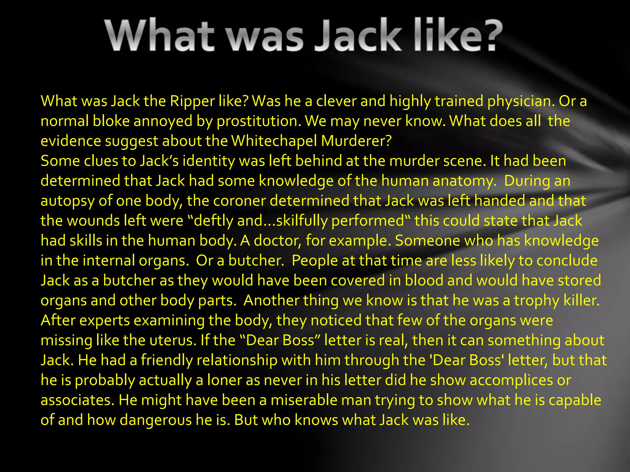 What was Jack the Ripper like?Was he a clever and highly trained physician. Or a
normal bloke annoyed by prostitution. We may never know. What does all the
evidence suggest about the Whitechapel Murderer?
Some clues to Jack’s identity was left behind at the murder scene. It had been
determined that Jack had some knowledge of the human anatomy. During an
autopsy of one body, the coroner determined that Jack was left handed and that
the wounds left were “deftly and...skilfully performed“ this could state that Jack
had skills in the human body.A doctor, for example. Someone who has knowledge
in the internal organs. Or a butcher. People at that time are less likely to conclude
Jack as a butcher as they would have been covered in blood and would have stored
organs and other body parts. Another thing we know is that he was a trophy killer.
After experts examining the body, they noticed that few of the organs were
missing like the uterus. If the “Dear Boss” letter is real, then it can something about
Jack. He had a friendly relationship with him through the 'Dear Boss' letter, but that
he is probably actually a loner as never in his letter did he show accomplices or
associates. He might have been a miserable man trying to show what he is capable
of and how dangerous he is. But who knows what Jack was like.
 