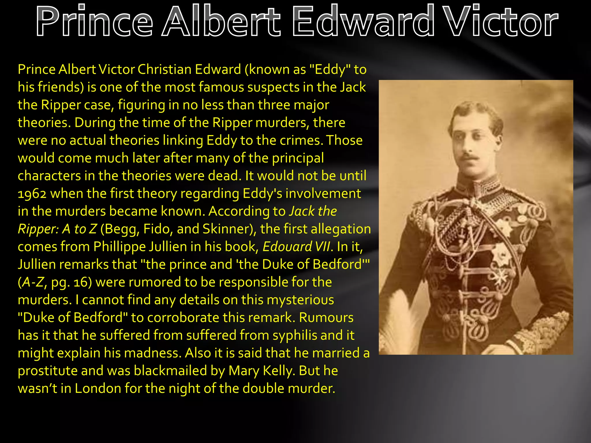 PrinceAlbertVictor Christian Edward (known as "Eddy" to
his friends) is one of the most famous suspects in the Jack
the Ripper case, figuring in no less than three major
theories. During the time of the Ripper murders, there
were no actual theories linking Eddy to the crimes.Those
would come much later after many of the principal
characters in the theories were dead. It would not be until
1962 when the first theory regarding Eddy's involvement
in the murders became known. According to Jack the
Ripper: A to Z (Begg, Fido, and Skinner), the first allegation
comes from Phillippe Jullien in his book, EdouardVII. In it,
Jullien remarks that "the prince and 'the Duke of Bedford'"
(A-Z, pg. 16) were rumored to be responsible for the
murders. I cannot find any details on this mysterious
"Duke of Bedford" to corroborate this remark. Rumours
has it that he suffered from suffered from syphilis and it
might explain his madness. Also it is said that he married a
prostitute and was blackmailed by Mary Kelly. But he
wasn’t in London for the night of the double murder.
 