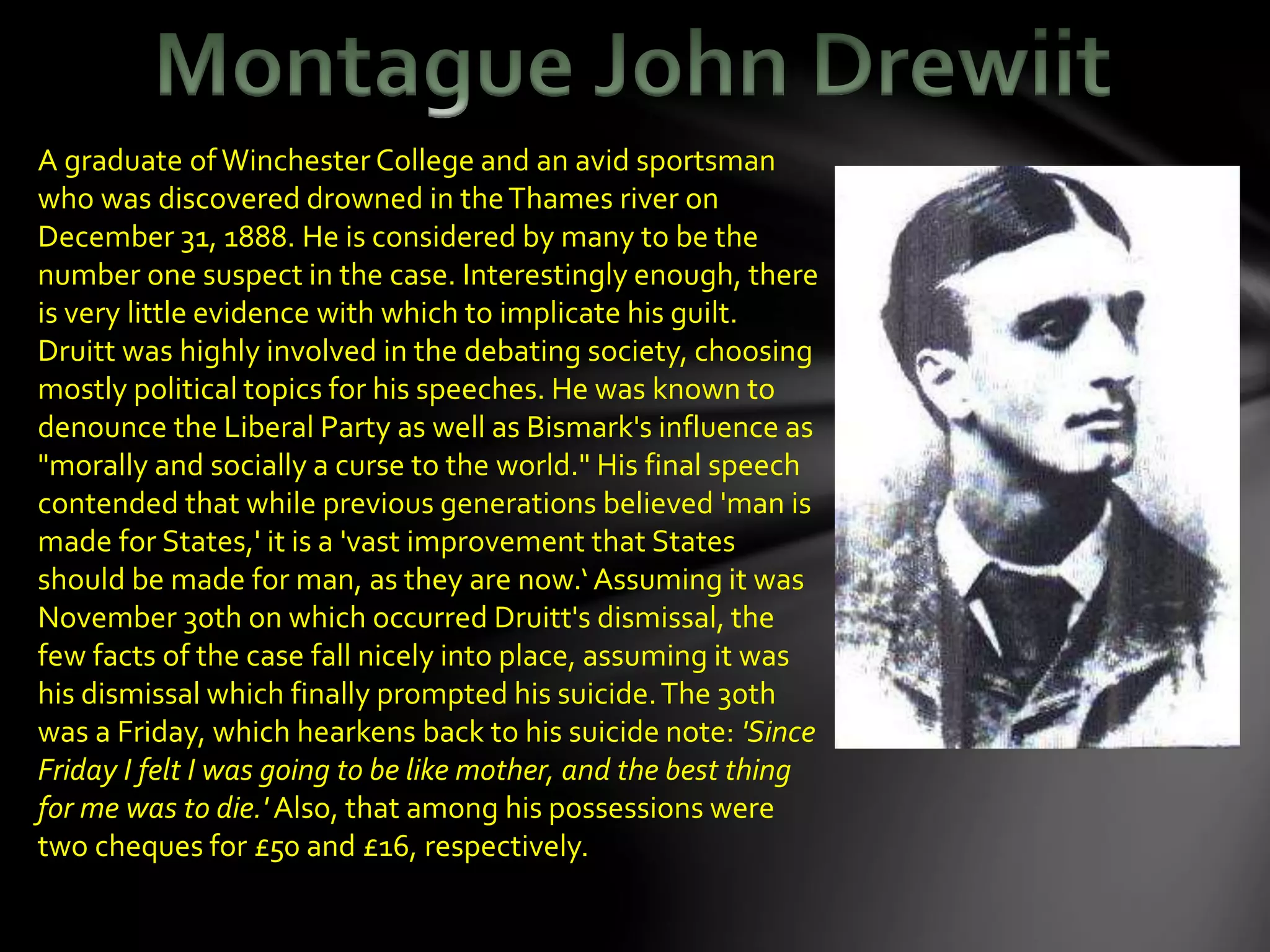 A graduate ofWinchester College and an avid sportsman
who was discovered drowned in theThames river on
December 31, 1888. He is considered by many to be the
number one suspect in the case. Interestingly enough, there
is very little evidence with which to implicate his guilt.
Druitt was highly involved in the debating society, choosing
mostly political topics for his speeches. He was known to
denounce the Liberal Party as well as Bismark's influence as
"morally and socially a curse to the world." His final speech
contended that while previous generations believed 'man is
made for States,' it is a 'vast improvement that States
should be made for man, as they are now.‘ Assuming it was
November 30th on which occurred Druitt's dismissal, the
few facts of the case fall nicely into place, assuming it was
his dismissal which finally prompted his suicide.The 30th
was a Friday, which hearkens back to his suicide note: 'Since
Friday I felt I was going to be like mother, and the best thing
for me was to die.' Also, that among his possessions were
two cheques for £50 and £16, respectively.
 