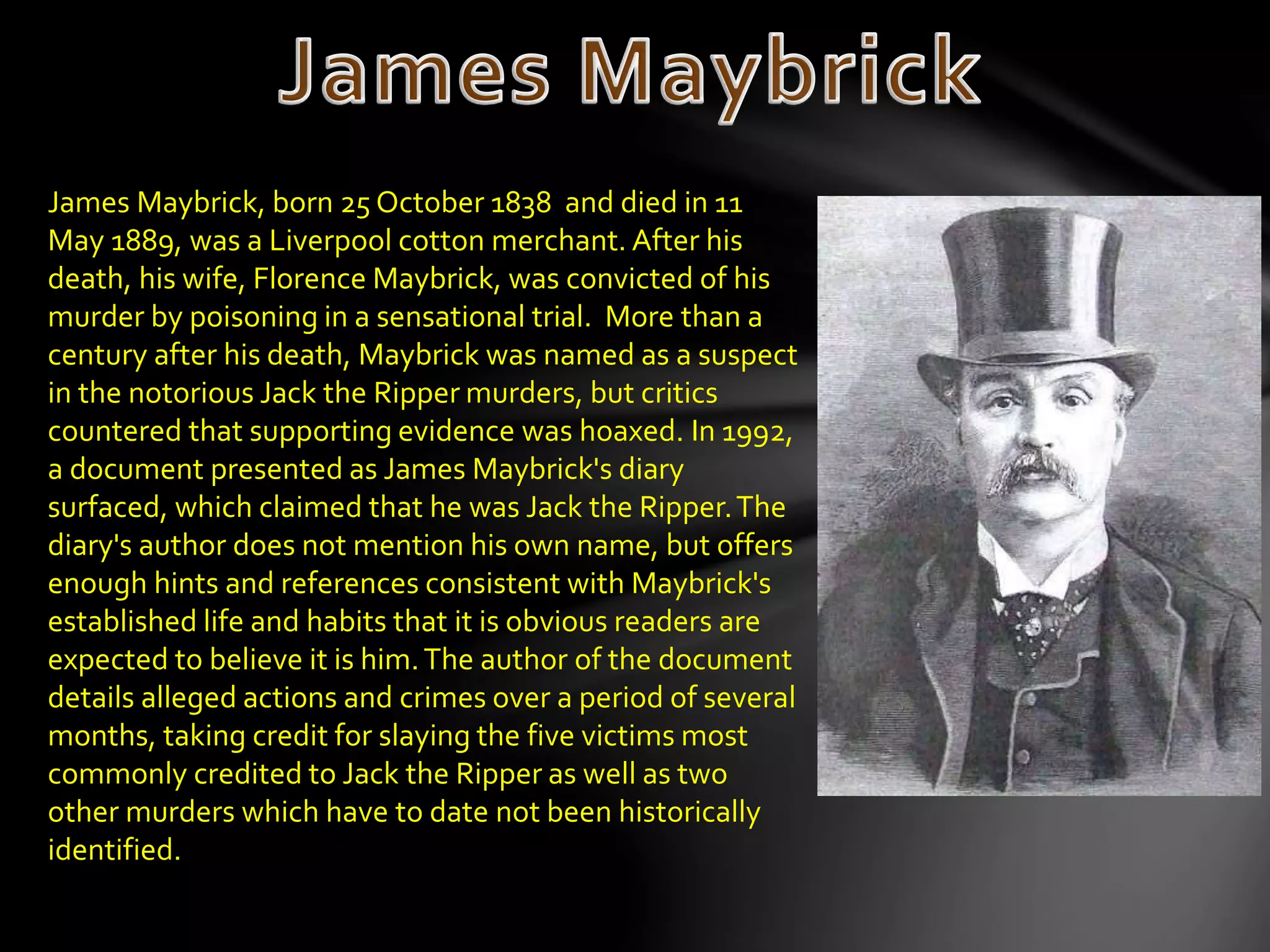 James Maybrick, born 25 October 1838 and died in 11
May 1889, was a Liverpool cotton merchant. After his
death, his wife, Florence Maybrick, was convicted of his
murder by poisoning in a sensational trial. More than a
century after his death, Maybrick was named as a suspect
in the notorious Jack the Ripper murders, but critics
countered that supporting evidence was hoaxed. In 1992,
a document presented as James Maybrick's diary
surfaced, which claimed that he was Jack the Ripper.The
diary's author does not mention his own name, but offers
enough hints and references consistent with Maybrick's
established life and habits that it is obvious readers are
expected to believe it is him.The author of the document
details alleged actions and crimes over a period of several
months, taking credit for slaying the five victims most
commonly credited to Jack the Ripper as well as two
other murders which have to date not been historically
identified.
 