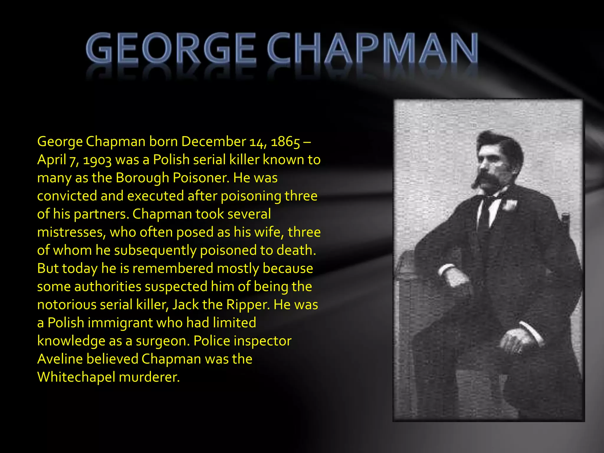 George Chapman born December 14, 1865 –
April 7, 1903 was a Polish serial killer known to
many as the Borough Poisoner. He was
convicted and executed after poisoning three
of his partners. Chapman took several
mistresses, who often posed as his wife, three
of whom he subsequently poisoned to death.
But today he is remembered mostly because
some authorities suspected him of being the
notorious serial killer, Jack the Ripper. He was
a Polish immigrant who had limited
knowledge as a surgeon. Police inspector
Aveline believed Chapman was the
Whitechapel murderer.
 