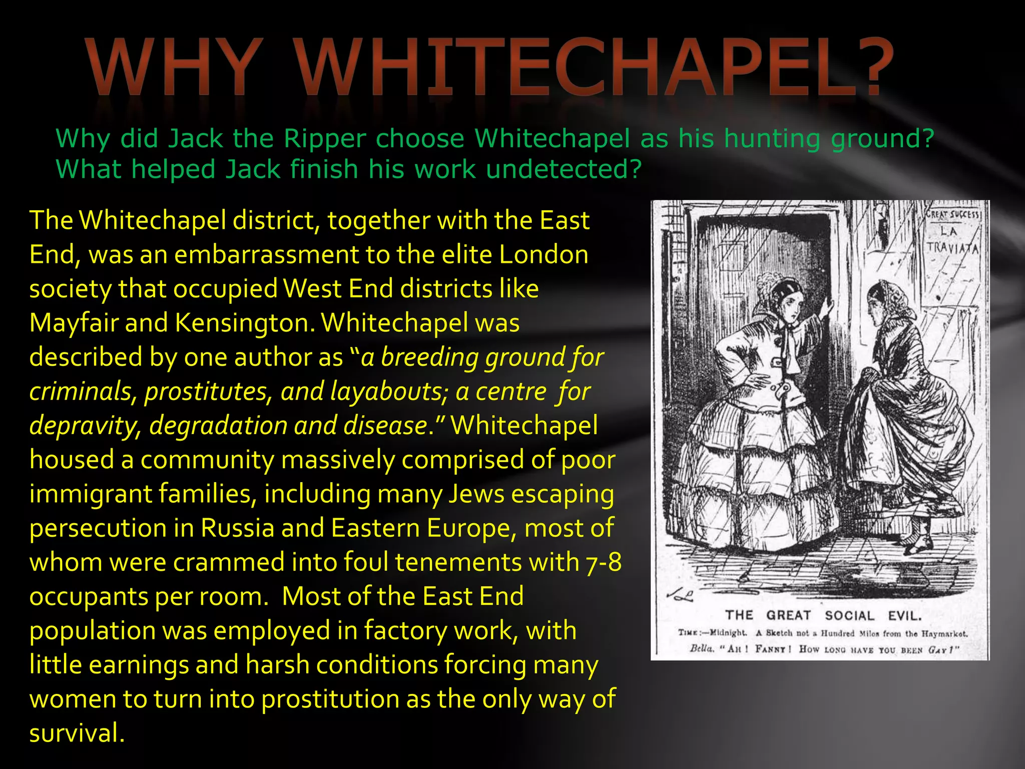 Why did Jack the Ripper choose Whitechapel as his hunting ground?
What helped Jack finish his work undetected?
TheWhitechapel district, together with the East
End, was an embarrassment to the elite London
society that occupiedWest End districts like
Mayfair and Kensington.Whitechapel was
described by one author as “a breeding ground for
criminals, prostitutes, and layabouts; a centre for
depravity, degradation and disease.”Whitechapel
housed a community massively comprised of poor
immigrant families, including many Jews escaping
persecution in Russia and Eastern Europe, most of
whom were crammed into foul tenements with 7-8
occupants per room. Most of the East End
population was employed in factory work, with
little earnings and harsh conditions forcing many
women to turn into prostitution as the only way of
survival.
 