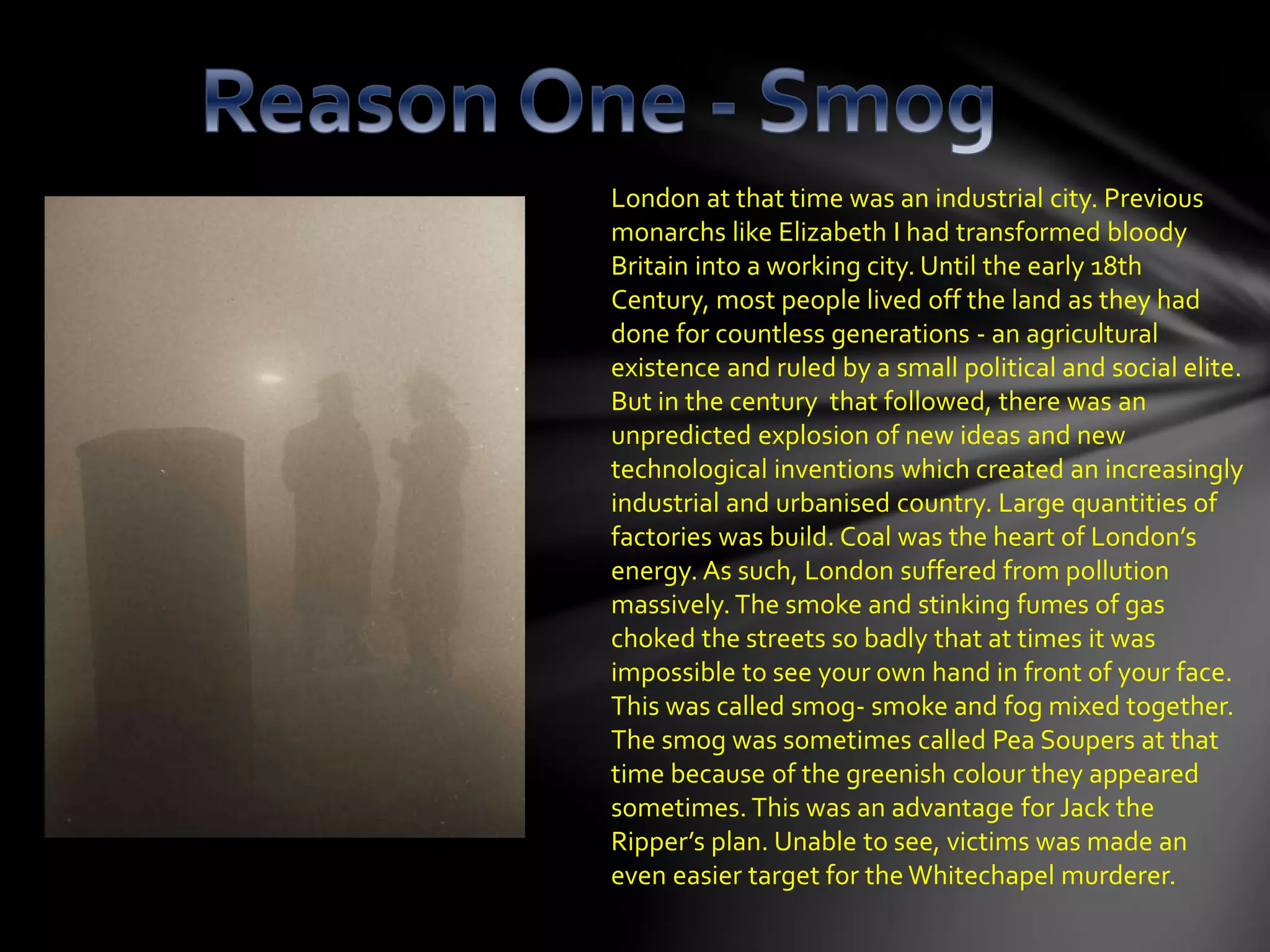 London at that time was an industrial city. Previous
monarchs like Elizabeth I had transformed bloody
Britain into a working city. Until the early 18th
Century, most people lived off the land as they had
done for countless generations - an agricultural
existence and ruled by a small political and social elite.
But in the century that followed, there was an
unpredicted explosion of new ideas and new
technological inventions which created an increasingly
industrial and urbanised country. Large quantities of
factories was build. Coal was the heart of London’s
energy. As such, London suffered from pollution
massively.The smoke and stinking fumes of gas
choked the streets so badly that at times it was
impossible to see your own hand in front of your face.
This was called smog- smoke and fog mixed together.
The smog was sometimes called Pea Soupers at that
time because of the greenish colour they appeared
sometimes. This was an advantage for Jack the
Ripper’s plan. Unable to see, victims was made an
even easier target for the Whitechapel murderer.
 