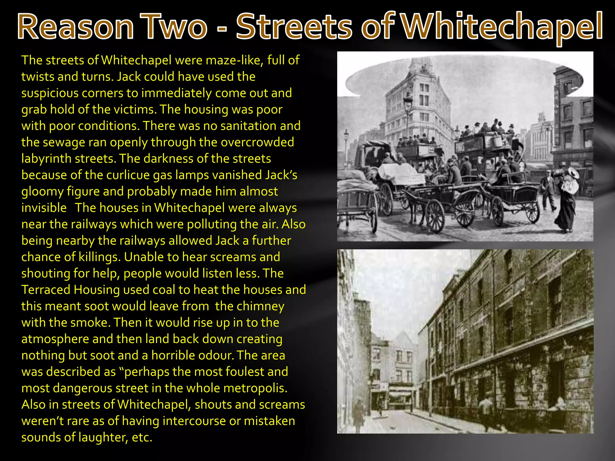 The streets ofWhitechapel were maze-like, full of
twists and turns. Jack could have used the
suspicious corners to immediately come out and
grab hold of the victims. The housing was poor
with poor conditions. There was no sanitation and
the sewage ran openly through the overcrowded
labyrinth streets.The darkness of the streets
because of the curlicue gas lamps vanished Jack’s
gloomy figure and probably made him almost
invisible The houses in Whitechapel were always
near the railways which were polluting the air. Also
being nearby the railways allowed Jack a further
chance of killings. Unable to hear screams and
shouting for help, people would listen less. The
Terraced Housing used coal to heat the houses and
this meant soot would leave from the chimney
with the smoke. Then it would rise up in to the
atmosphere and then land back down creating
nothing but soot and a horrible odour.The area
was described as “perhaps the most foulest and
most dangerous street in the whole metropolis.
Also in streets of Whitechapel, shouts and screams
weren’t rare as of having intercourse or mistaken
sounds of laughter, etc.
 