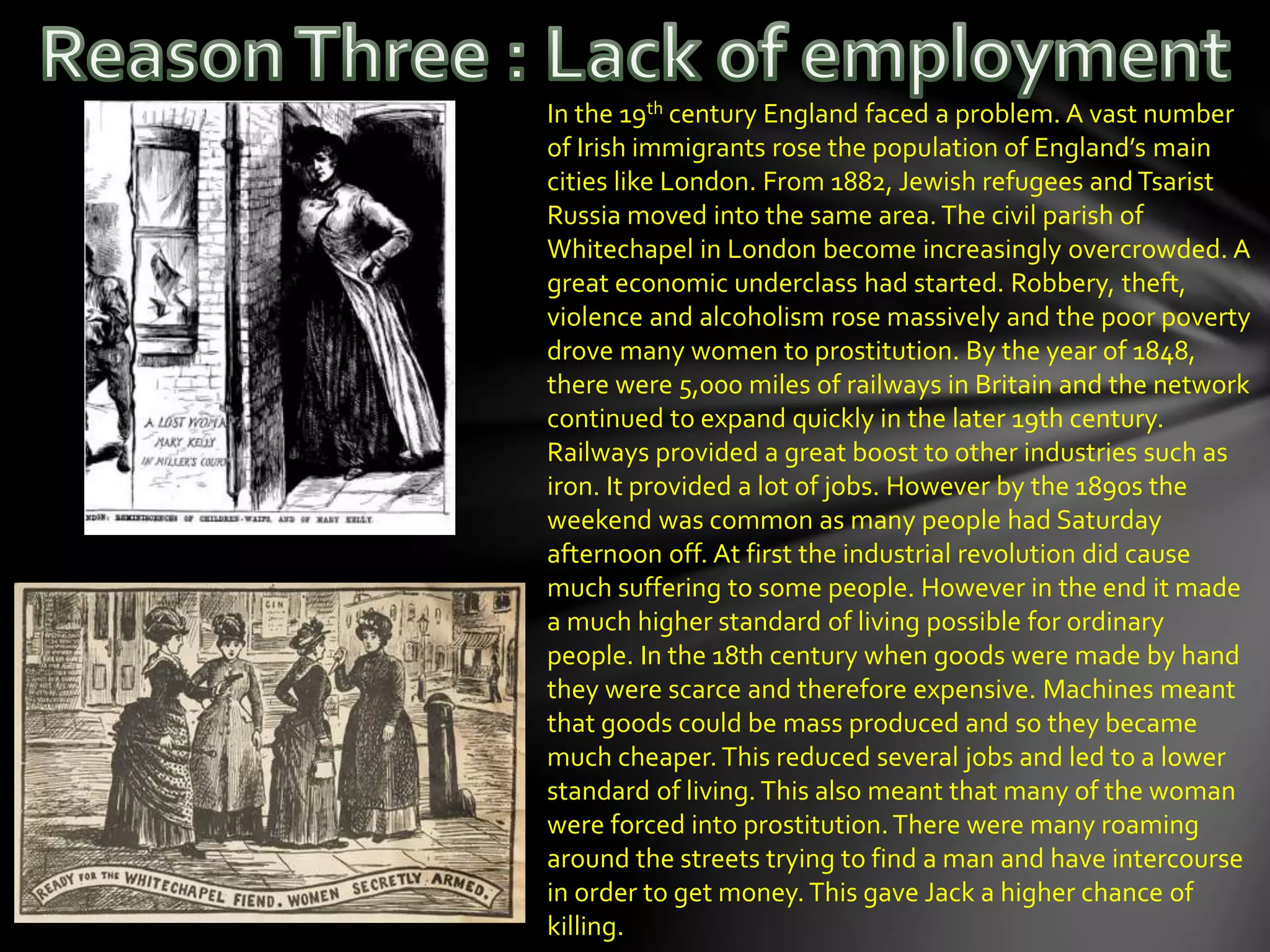 In the 19th century England faced a problem. A vast number
of Irish immigrants rose the population of England’s main
cities like London. From 1882, Jewish refugees and Tsarist
Russia moved into the same area.The civil parish of
Whitechapel in London become increasingly overcrowded. A
great economic underclass had started. Robbery, theft,
violence and alcoholism rose massively and the poor poverty
drove many women to prostitution. By the year of 1848,
there were 5,000 miles of railways in Britain and the network
continued to expand quickly in the later 19th century.
Railways provided a great boost to other industries such as
iron. It provided a lot of jobs. However by the 1890s the
weekend was common as many people had Saturday
afternoon off. At first the industrial revolution did cause
much suffering to some people. However in the end it made
a much higher standard of living possible for ordinary
people. In the 18th century when goods were made by hand
they were scarce and therefore expensive. Machines meant
that goods could be mass produced and so they became
much cheaper.This reduced several jobs and led to a lower
standard of living. This also meant that many of the woman
were forced into prostitution.There were many roaming
around the streets trying to find a man and have intercourse
in order to get money.This gave Jack a higher chance of
killing.
 