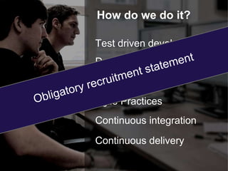 How do we do it? 
Test driven development 
Dynamic team structure 
Pair programming 
Agile Practices 
Continuous integration 
Continuous delivery 
 