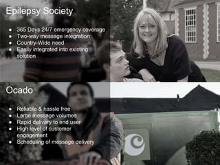 Epilepsy Society 
● 365 Days 24/7 emergency coverage 
● Two-way message integration 
● Country-Wide need 
● Easily integrated into existing 
solution 
Ocado 
● Reliable & hassle free 
● Large message volumes 
● Rapid delivery to end user 
● High level of customer 
engagement 
● Scheduling of message delivery 
 