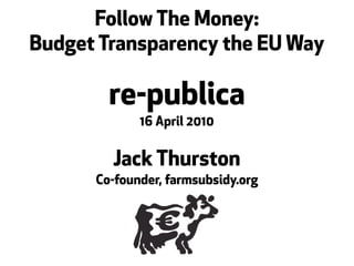 Follow The Money:
Budget Transparency the EU Way

        re-publica
             16 April 2010


        Jack Thurston
      Co-founder, farmsubsidy.org
 