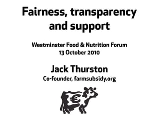 Fairness, transparency
     and support
 Westminster Food & Nutrition Forum
          13 October 2010


       Jack Thurston
     Co-founder, farmsubsidy.org
 