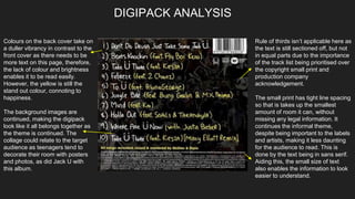 DIGIPACK ANALYSIS
Colours on the back cover take on
a duller vibrancy in contrast to the
front cover as there needs to be
more text on this page, therefore,
the lack of colour and brightness
enables it to be read easily.
However, the yellow is still the
stand out colour, connoting to
happiness.
The background images are
continued, making the digipack
look like it all belongs together as
the theme is continued. The
collage could relate to the target
audience as teenagers tend to
decorate their room with posters
and photos, as did Jack U with
this album.
Rule of thirds isn’t applicable here as
the text is still sectioned off, but not
in equal parts due to the importance
of the track list being prioritised over
the copyright small print and
production company
acknowledgement.
The small print has tight line spacing
so that is takes up the smallest
amount of room it can, without
missing any legal information. It
continues the informal theme,
despite being important to the labels
and artists, making it less daunting
for the audience to read. This is
done by the text being in sans serif.
Aiding this, the small size of text
also enables the information to look
easier to understand.
 