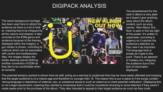 The advertisement for the
Jack U album is very plain
as it doesn’t give anything
away about the album
content, such as song
names. ‘New Album Out
Now’ is seen in the top right
of the poster. It’s written in
uppercase, connoting to
urgency so it catches the
audience’s attention as
they view it as important.
The language here is
simple as it gets to the
point. There is an element
of mystery too, intriguing
the audience due to the
lack of information
displayed.
The same background montage
has been used here to attract the
audience as there is a lot to look
at, meaning they’d be intrigued by
all the colours and shapes. It also
connotes to the EDM genre and
audience because of the themes
displayed within the imagery; a
gun sticker is shown, connoting to
violence which can be associated
with youths and recklessness.
Also, the images display the
artists wearing casual clothing,
another convention of EDM as
they like to be comfortable when
at concerts.
DIGIPACK ANALYSIS
The parental advisory symbol is shown here as well, acting as a warning to audiences that may be more easily offended and implying
that the target audience is of a mature age and therefore no younger than 16. The reason this is put in place is if the songs contain:
‘strong language or depictions of violence, sex, or substance abuse to such an extent as to merit parental notification’. Displaying this
is not a legal requirement, meaning they wanted to emphasise that it could be considered shocking to some listeners if they weren’t
made aware prior to the purchase of the album. They also intended to appeal to their target audience as much as they could.
 