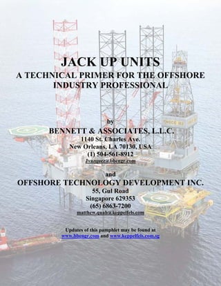 JACK UP UNITS
A TECHNICAL PRIMER FOR THE OFFSHORE
       INDUSTRY PROFESSIONAL



                           by
      BENNETT & ASSOCIATES, L.L.C.
              1140 St. Charles Ave.
           New Orleans, LA 70130, USA
                (1) 504-561-8912
                 Jvazquez@bbengr.com

                          and
OFFSHORE TECHNOLOGY DEVELOPMENT INC.
                    55, Gul Road
                  Singapore 629353
                   (65) 6863-7200
              matthew.quah@keppelfels.com


         Updates of this pamphlet may be found at
        www.bbengr.com and www.keppelfels.com.sg
 