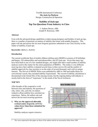 Twelfth International Conference
                                         The Jack-Up Platform
                                     Design, Construction & Operation

                                   Stability of Jack-ups
                          Top Ten Questions From Industry to Class
                                           J. Andrew Breuer, ABS
                                          Joseph H. Rousseau, ABS

Abstract

Even with the advanced design capabilities evident among designers and builders of jack-up rigs,
there is a number of questions on matters of stability that return with notable frequency. This
paper will ask and answer the ten most frequent questions submitted to one Class Society on the
matter of stability of jack-ups.

Keywords: Offshore, Stability

Introduction

The current worldwide fleet of mobile offshore drilling units (MODUs) consists of 49 drillships
and barges, 220 submersibles and semisubmersibles, and 435 jack-ups. Given that many rigs
have been built to one of a few standard designs, one might infer that a small number of stability
analyses resolve this matter for the entire population of MODUs. The reality is very different:
most rigs have their stability evaluated several times in their service life and the number of
stability approvals by class societies is on the order of several thousand, each with its unique
features. The first set of MODU Rules were published by ABS in 1968 and unlike Rules for
conventional vessels, they included stability requirements. The record of stability calculations is
documented in the formal files of the classing society, but the ongoing dialog with industry is
mostly held in the form of “experience” in the minds of the Naval Architects.

TOP TEN

After decades of the cooperative work
between class and industry, the questions of
why, when, who, and why on matters
related to afloat stability have enriched our
experience. Below, the authors ask and
answer the ten most recurring questions.

1. Why are the approved allowable
   vertical center of gravity (AVCG)
   values lower than those submitted for
   approval?

    Stability analyses require extensive



*   The views expressed in this paper are those of the authors and do not necessarily reflect those ABS
 