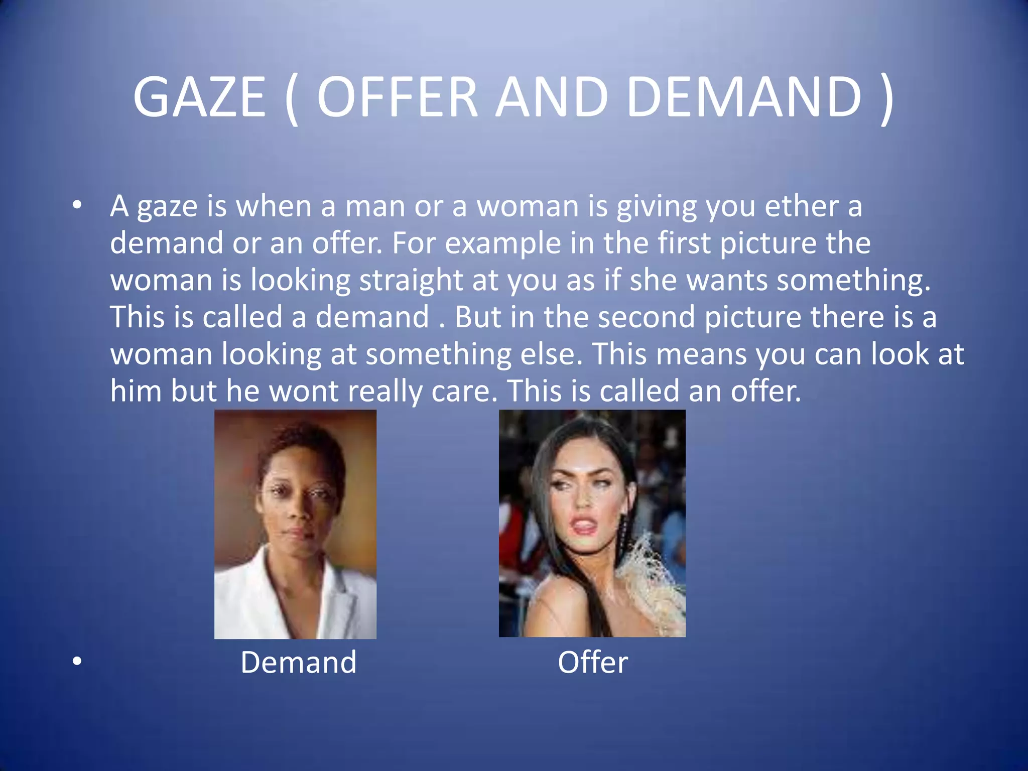 GAZE ( OFFER AND DEMAND )A gaze is when a man or a woman is giving you ether a demand or an offer. For example in the first picture the woman is looking straight at you as if she wants something. This is called a demand . But in the second picture there is a woman looking at something else. This means you can look at him but he wont really care. This is called an offer.                   Demand                          Offer