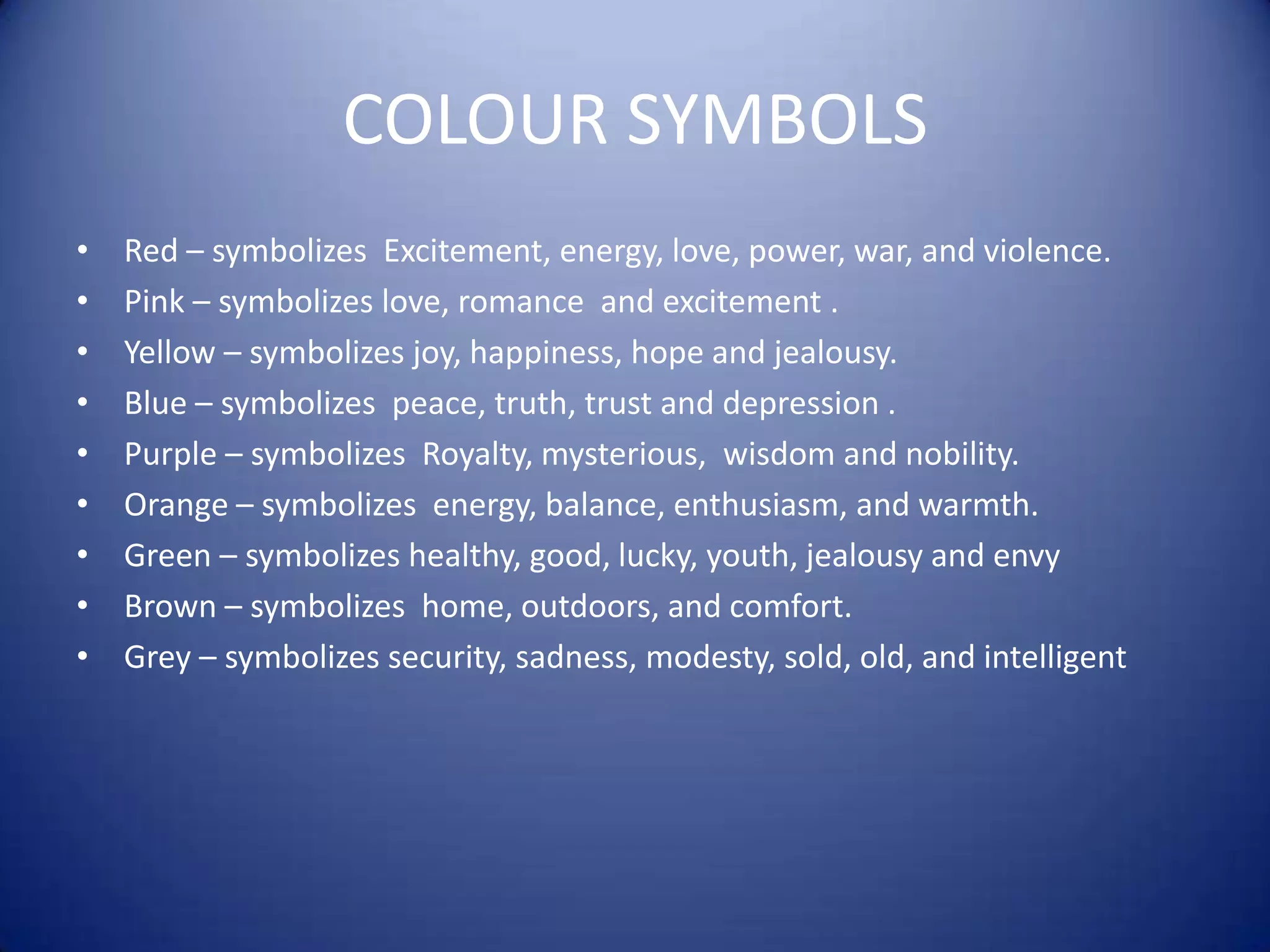 COLOUR SYMBOLSRed – symbolizes  Excitement, energy, love, power, war, and violence.Pink – symbolizes love, romance  and excitement .Yellow – symbolizes joy, happiness, hope and jealousy.Blue – symbolizes  peace, truth, trust and depression .Purple – symbolizes  Royalty, mysterious,  wisdom and nobility. Orange – symbolizes  energy, balance, enthusiasm, and warmth. Green – symbolizes healthy, good, lucky, youth, jealousy and envyBrown – symbolizes  home, outdoors, and comfort.Grey – symbolizes security, sadness, modesty, sold, old, and intelligent 