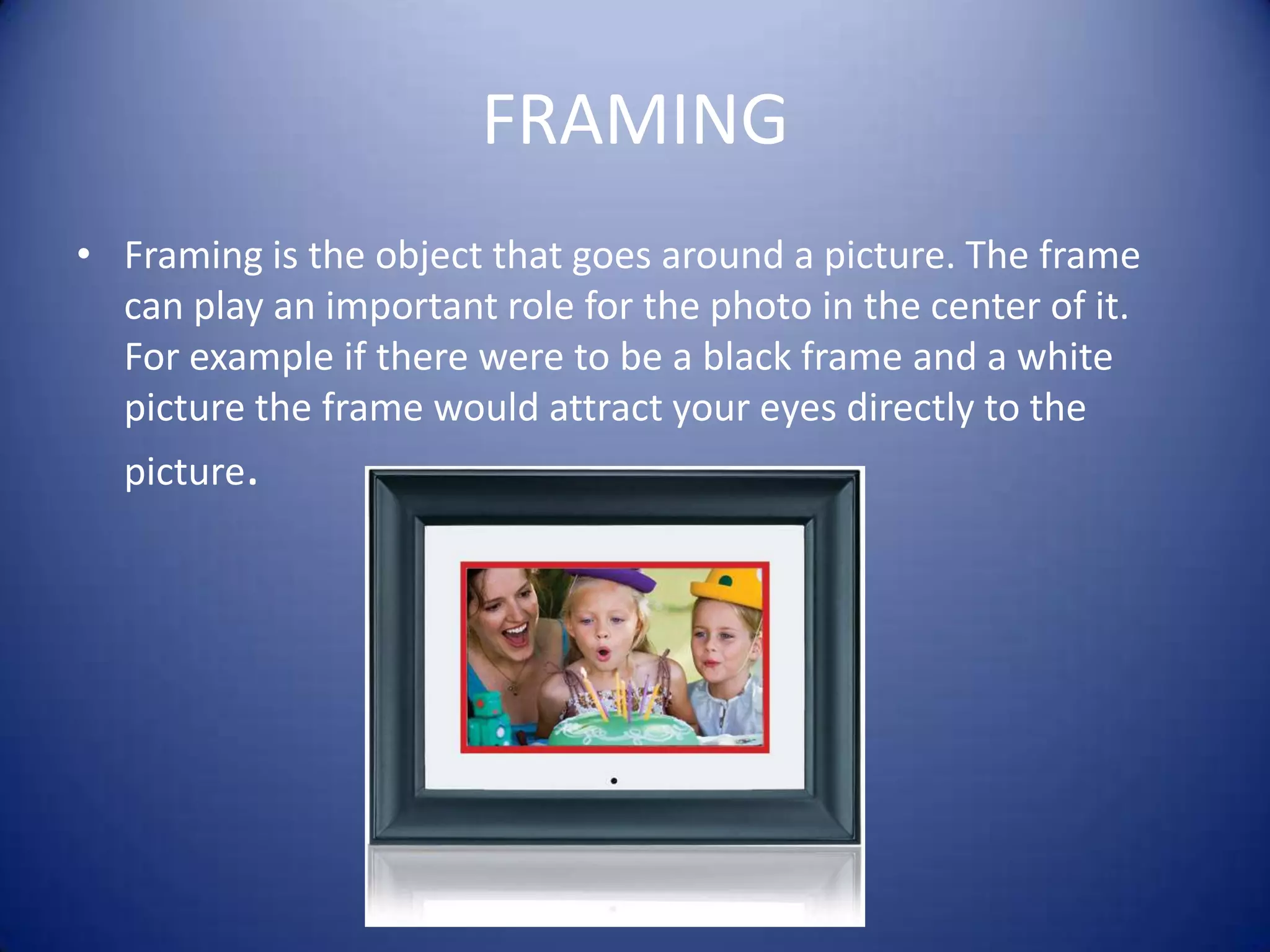 FRAMINGFraming is the object that goes around a picture. The frame can play an important role for the photo in the center of it. For example if there were to be a black frame and a white picture the frame would attract your eyes directly to the picture.