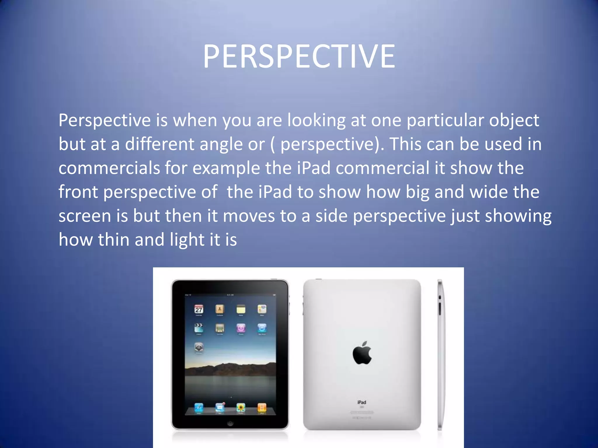 PERSPECTIVE     Perspective is when you are looking at one particular object but at a different angle or ( perspective). This can be used in commercials for example the iPad commercial it show the front perspective of  the iPad to show how big and wide the screen is but then it moves to a side perspective just showing how thin and light it is
