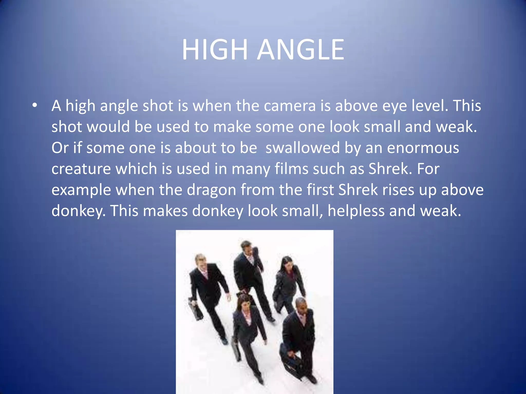 HIGH ANGLEA high angle shot is when the camera is above eye level. This shot would be used to make some one look small and weak. Or if some one is about to be  swallowed by an enormous creature which is used in many films such as Shrek. For example when the dragon from the first Shrek rises up above donkey. This makes donkey look small, helpless and weak.